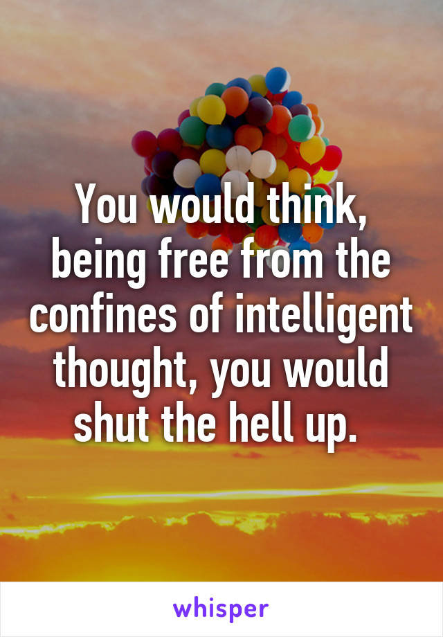 You would think, being free from the confines of intelligent thought, you would shut the hell up. 