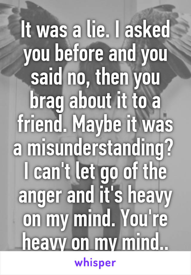 It was a lie. I asked you before and you said no, then you brag about it to a friend. Maybe it was a misunderstanding?  I can't let go of the anger and it's heavy on my mind. You're heavy on my mind..