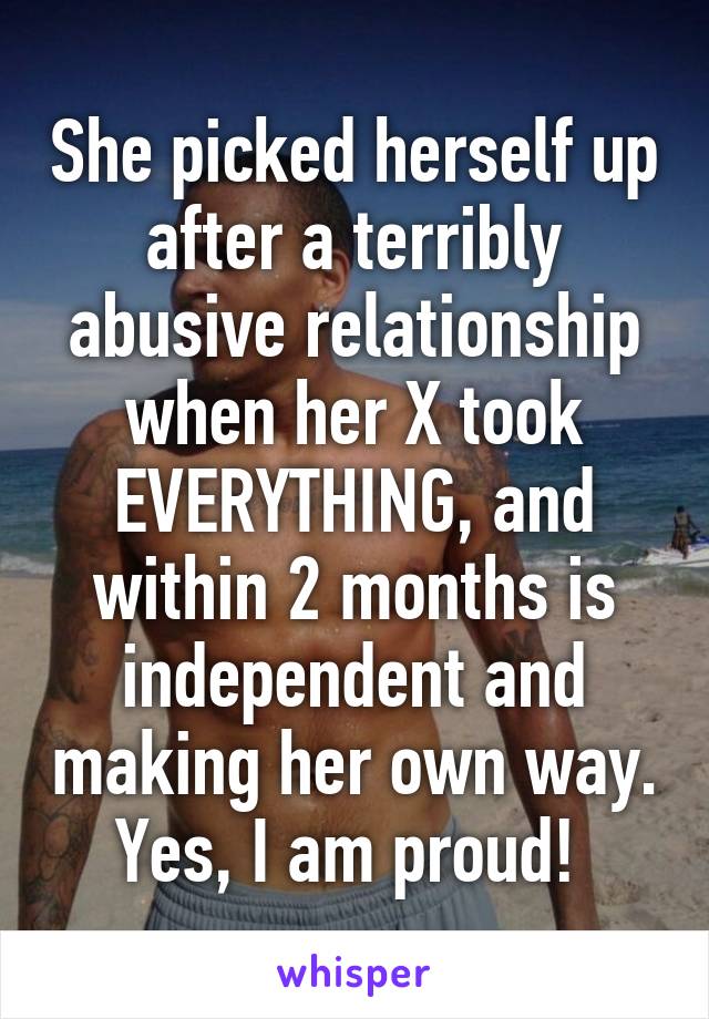 She picked herself up after a terribly abusive relationship when her X took EVERYTHING, and within 2 months is independent and making her own way. Yes, I am proud! 