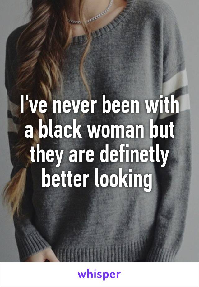 I've never been with a black woman but they are definetly better looking 