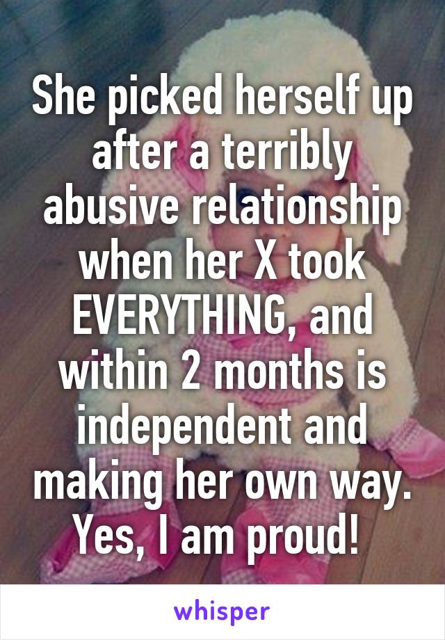 She picked herself up after a terribly abusive relationship when her X took EVERYTHING, and within 2 months is independent and making her own way. Yes, I am proud! 