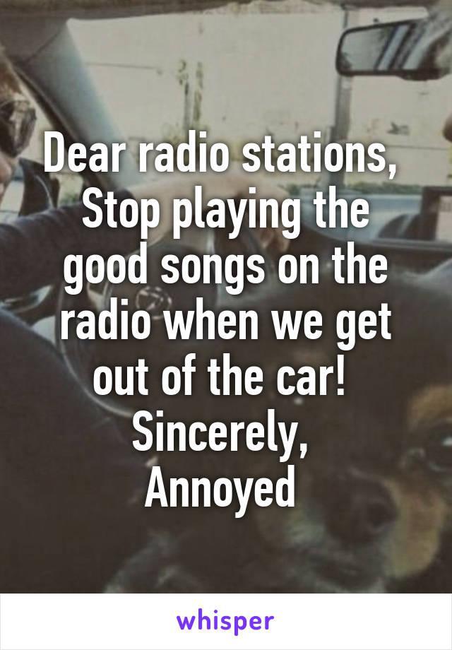 Dear radio stations, 
Stop playing the good songs on the radio when we get out of the car! 
Sincerely, 
Annoyed 