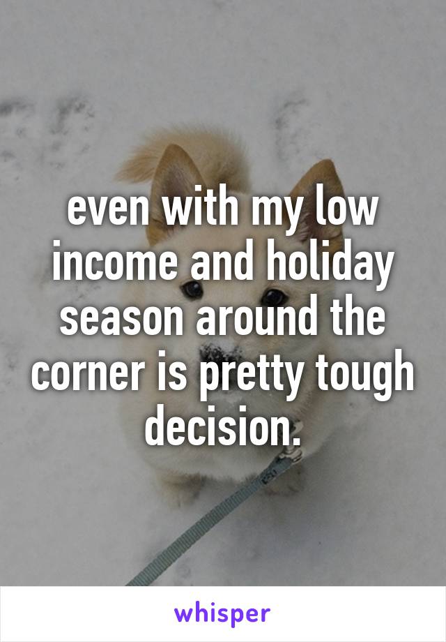 even with my low income and holiday season around the corner is pretty tough decision.