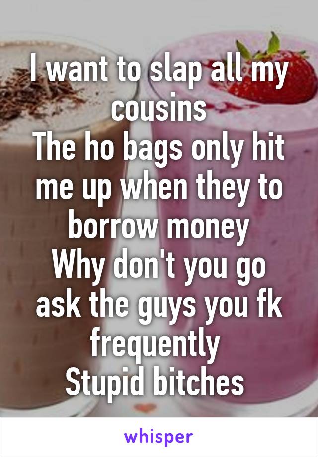 I want to slap all my cousins
The ho bags only hit me up when they to borrow money
Why don't you go ask the guys you fk frequently 
Stupid bitches 