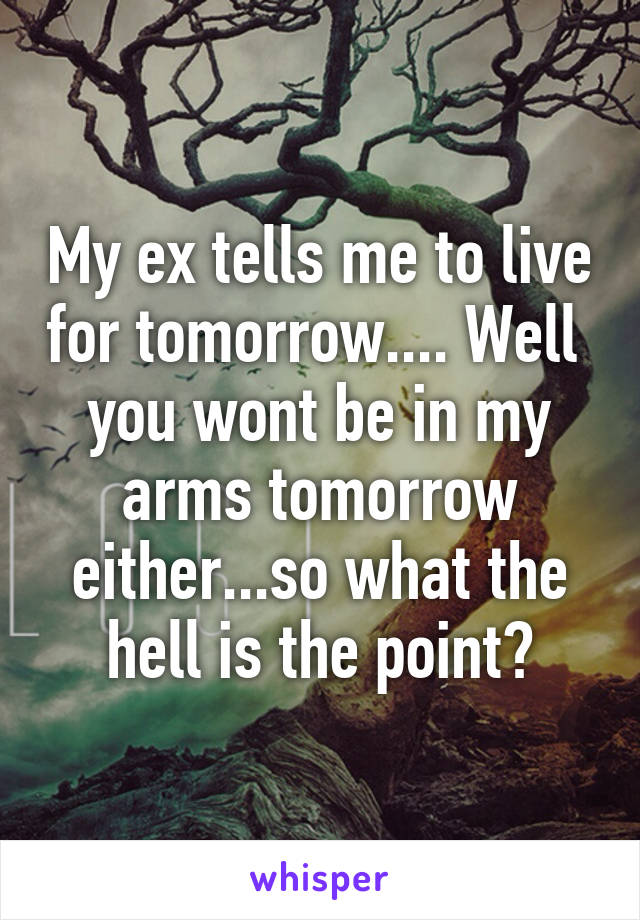 My ex tells me to live for tomorrow.... Well  you wont be in my arms tomorrow either...so what the hell is the point?