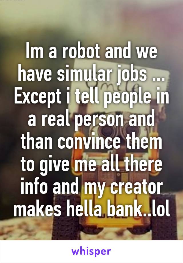 Im a robot and we have simular jobs ... Except i tell people in a real person and than convince them to give me all there info and my creator makes hella bank..lol