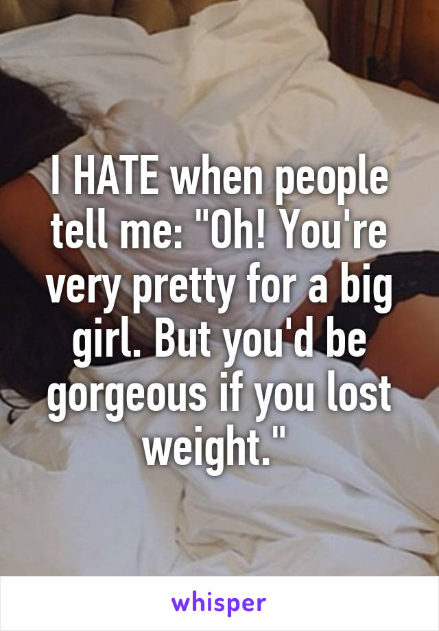 I HATE when people tell me: "Oh! You're very pretty for a big girl. But you'd be gorgeous if you lost weight." 