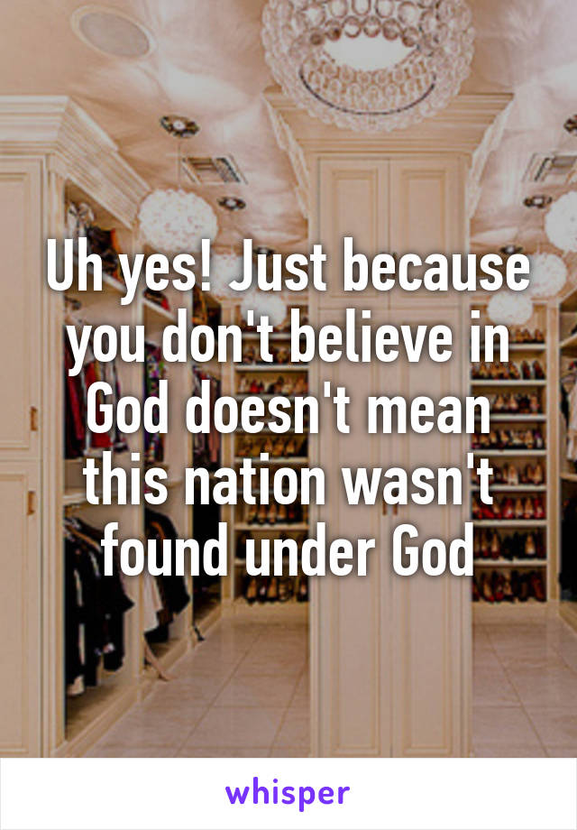 Uh yes! Just because you don't believe in God doesn't mean this nation wasn't found under God