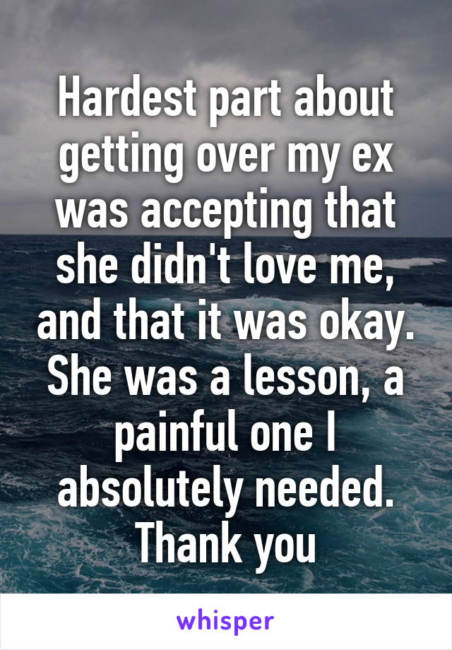 Hardest part about getting over my ex was accepting that she didn't love me, and that it was okay. She was a lesson, a painful one I absolutely needed. Thank you