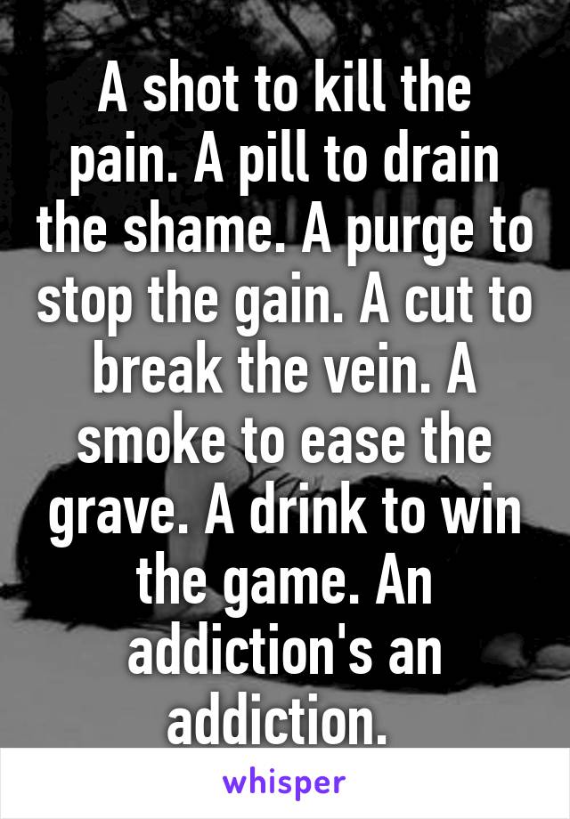 A shot to kill the pain. A pill to drain the shame. A purge to stop the gain. A cut to break the vein. A smoke to ease the grave. A drink to win the game. An addiction's an addiction. 