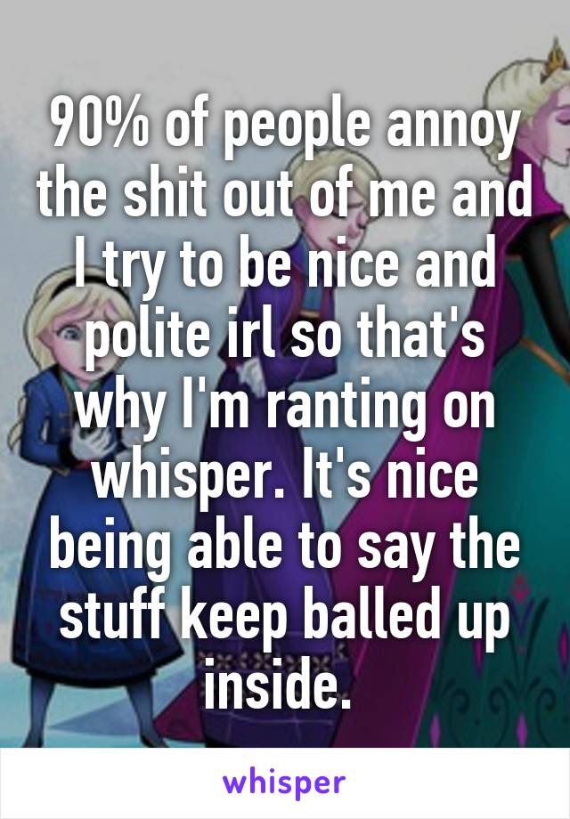 90% of people annoy the shit out of me and I try to be nice and polite irl so that's why I'm ranting on whisper. It's nice being able to say the stuff keep balled up inside. 