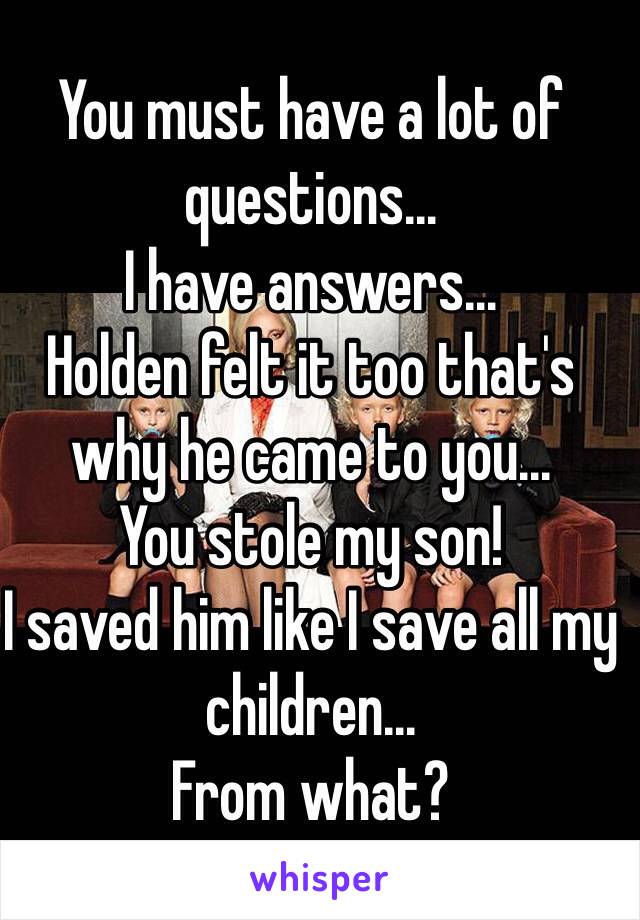 You must have a lot of questions... 
I have answers... 
Holden felt it too that's why he came to you...
You stole my son!
I saved him like I save all my children...
From what?