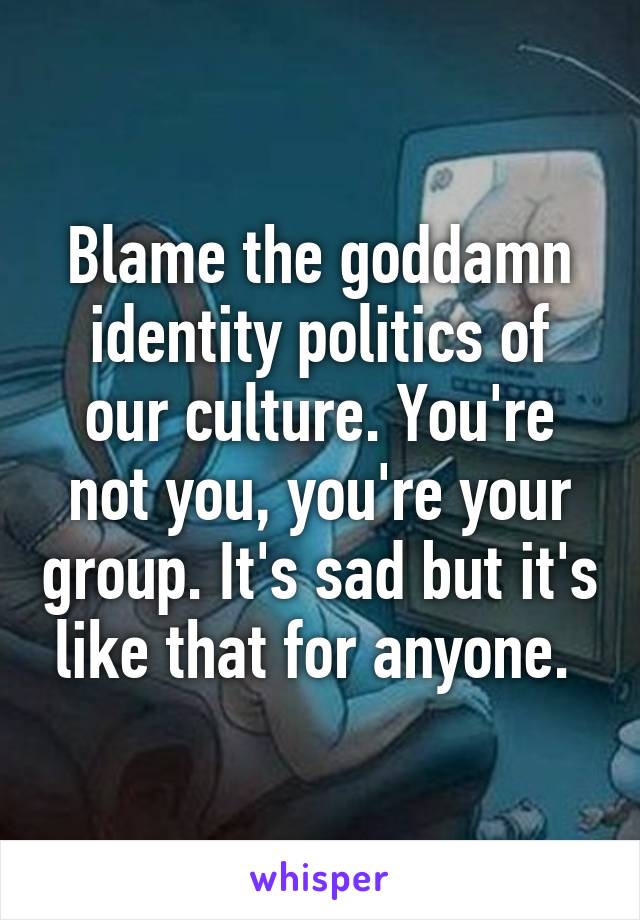 Blame the goddamn identity politics of our culture. You're not you, you're your group. It's sad but it's like that for anyone. 