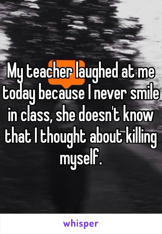 My teacher laughed at me today because I never smile in class, she doesn't know that I thought about killing myself. 