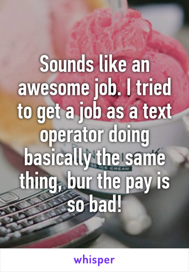 Sounds like an awesome job. I tried to get a job as a text operator doing basically the same thing, bur the pay is so bad!