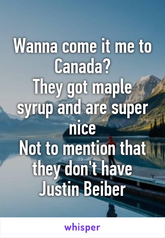 Wanna come it me to Canada?
They got maple syrup and are super nice
Not to mention that they don't have Justin Beiber