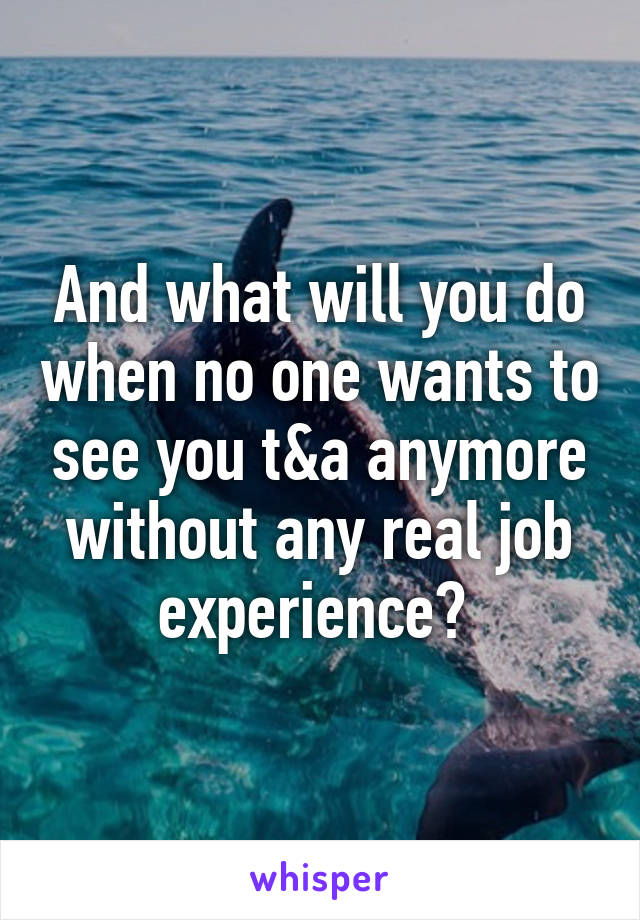 And what will you do when no one wants to see you t&a anymore without any real job experience? 