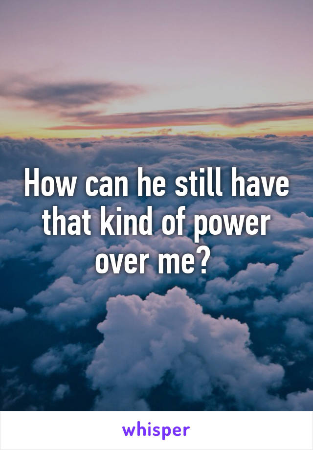 How can he still have that kind of power over me? 