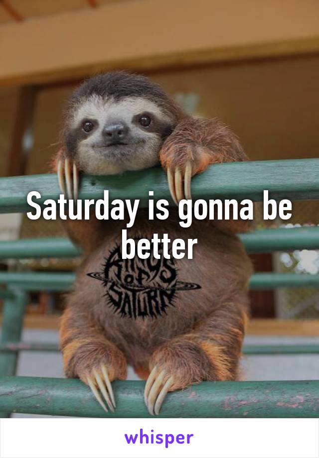 Saturday is gonna be better