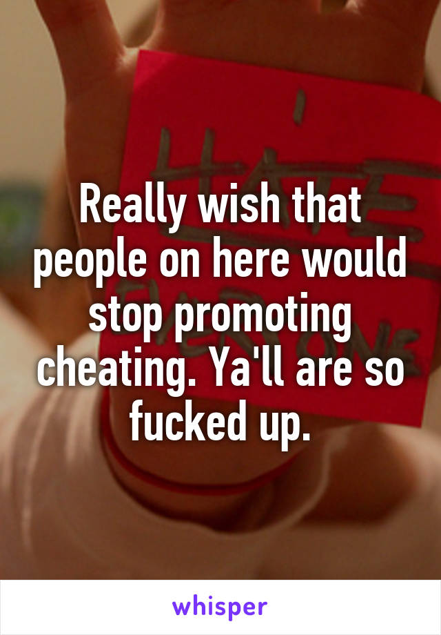 Really wish that people on here would stop promoting cheating. Ya'll are so fucked up.