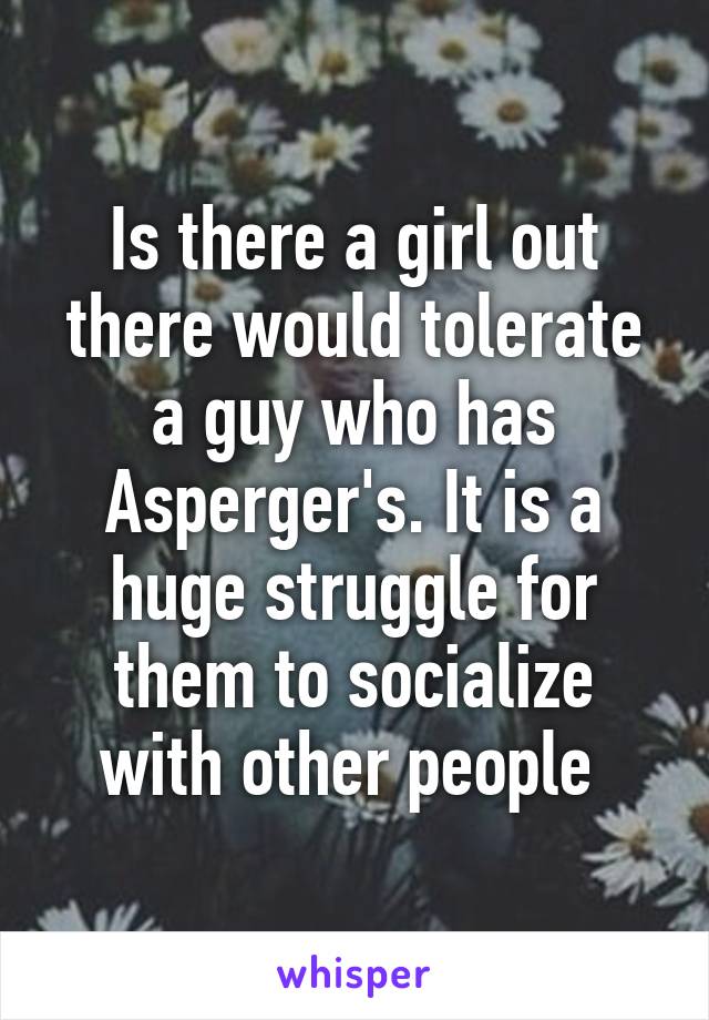 Is there a girl out there would tolerate a guy who has Asperger's. It is a huge struggle for them to socialize with other people 