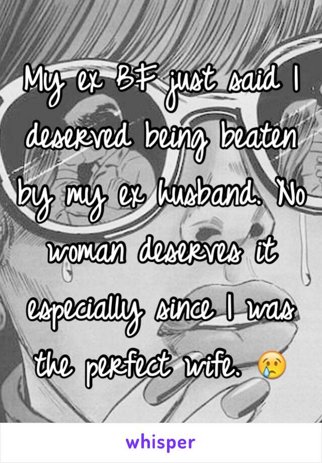 My ex BF just said I deserved being beaten by my ex husband. No woman deserves it especially since I was the perfect wife. 😢