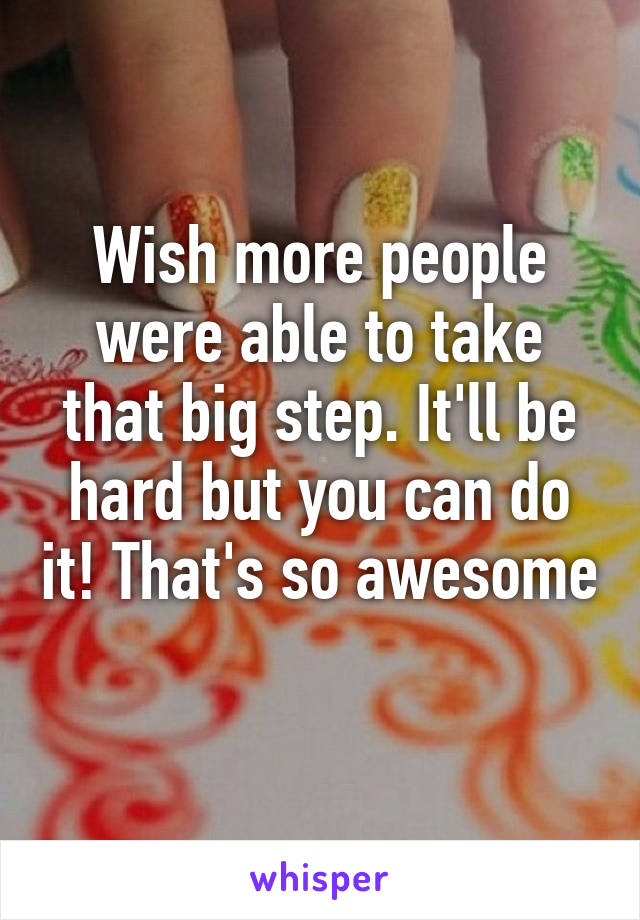 Wish more people were able to take that big step. It'll be hard but you can do it! That's so awesome 