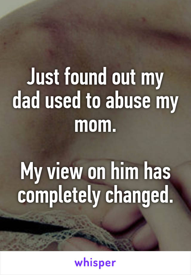 Just found out my dad used to abuse my mom.

My view on him has completely changed.