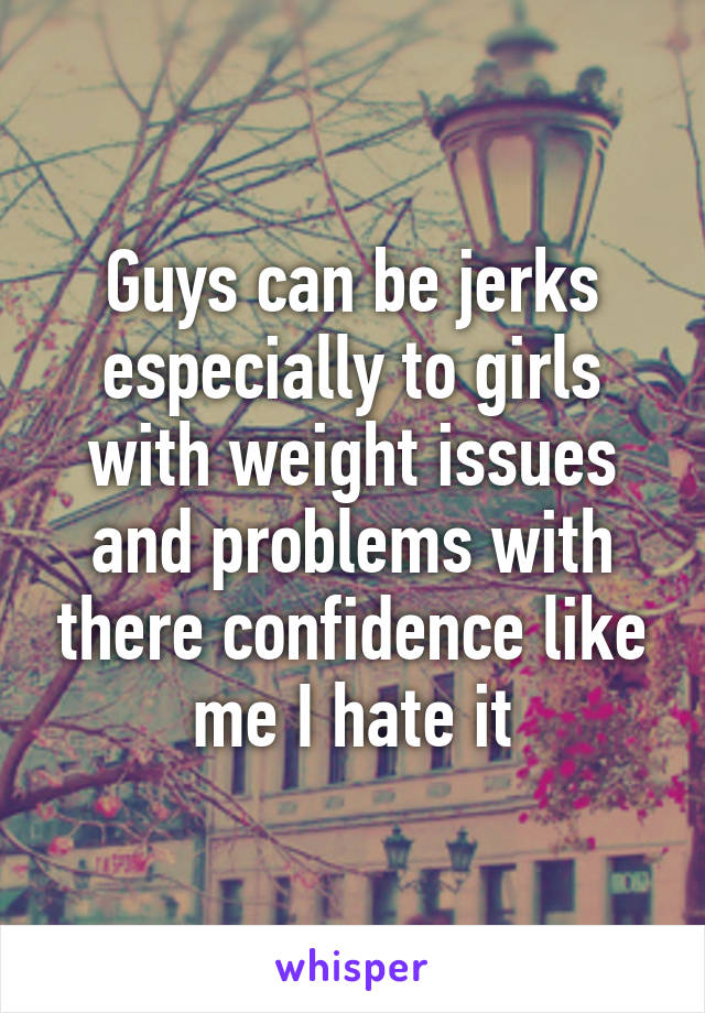 Guys can be jerks especially to girls with weight issues and problems with there confidence like me I hate it