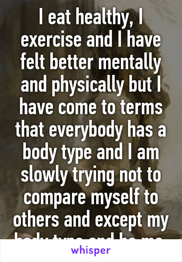 I eat healthy, I exercise and I have felt better mentally and physically but I have come to terms that everybody has a body type and I am slowly trying not to compare myself to others and except my body type and be me.