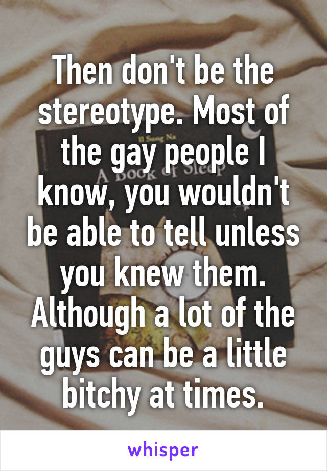 Then don't be the stereotype. Most of the gay people I know, you wouldn't be able to tell unless you knew them. Although a lot of the guys can be a little bitchy at times.