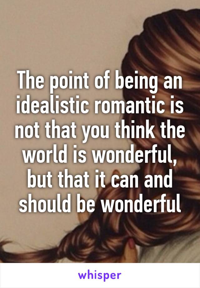 The point of being an idealistic romantic is not that you think the world is wonderful, but that it can and should be wonderful