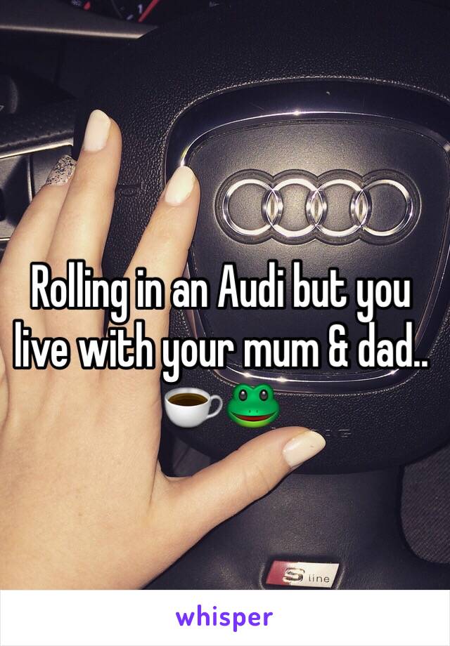 Rolling in an Audi but you live with your mum & dad.. ☕️🐸