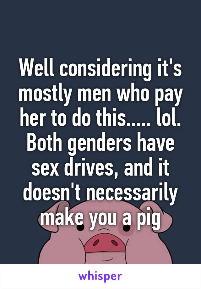 Well considering it's mostly men who pay her to do this..... lol. Both genders have sex drives, and it doesn't necessarily make you a pig