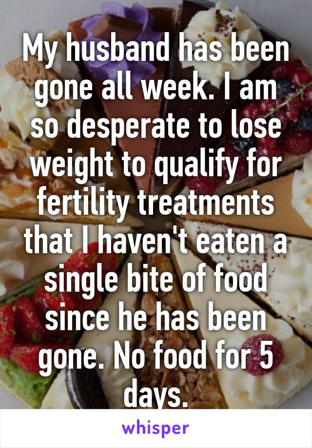 My husband has been gone all week. I am so desperate to lose weight to qualify for fertility treatments that I haven't eaten a single bite of food since he has been gone. No food for 5 days.