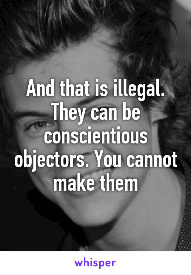 And that is illegal. They can be conscientious objectors. You cannot make them