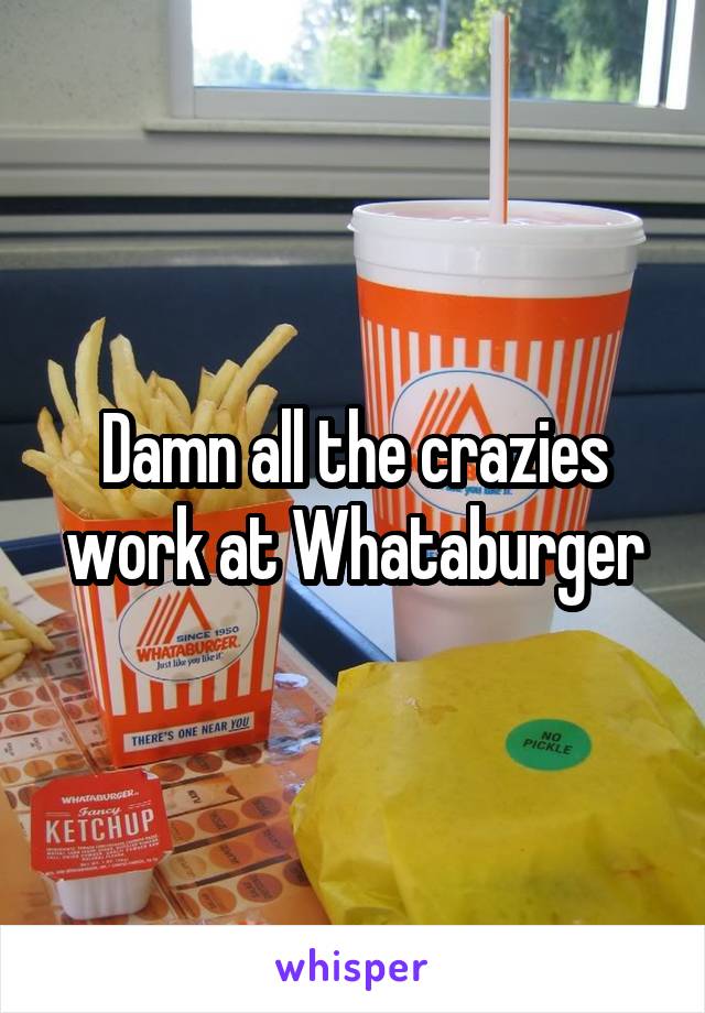 Damn all the crazies work at Whataburger