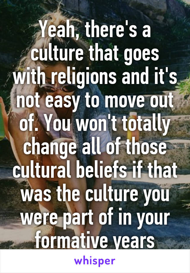 Yeah, there's a culture that goes with religions and it's not easy to move out of. You won't totally change all of those cultural beliefs if that was the culture you were part of in your formative years