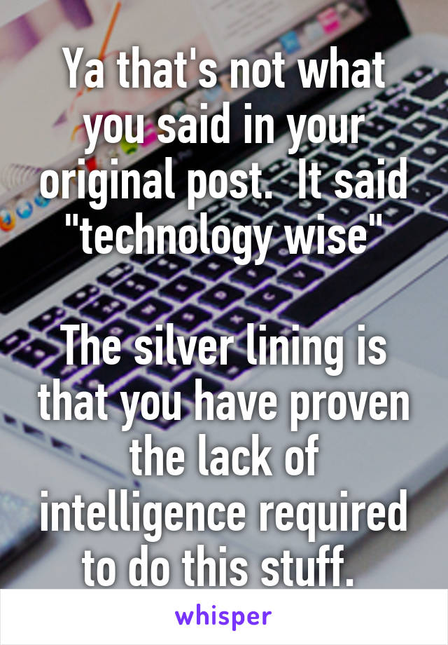 Ya that's not what you said in your original post.  It said "technology wise"

The silver lining is that you have proven the lack of intelligence required to do this stuff. 