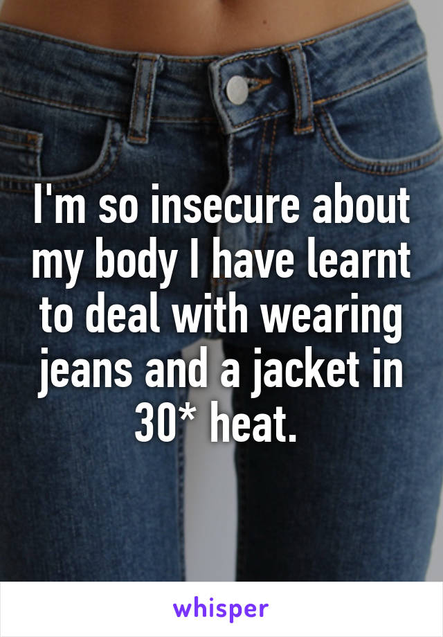 I'm so insecure about my body I have learnt to deal with wearing jeans and a jacket in 30* heat. 