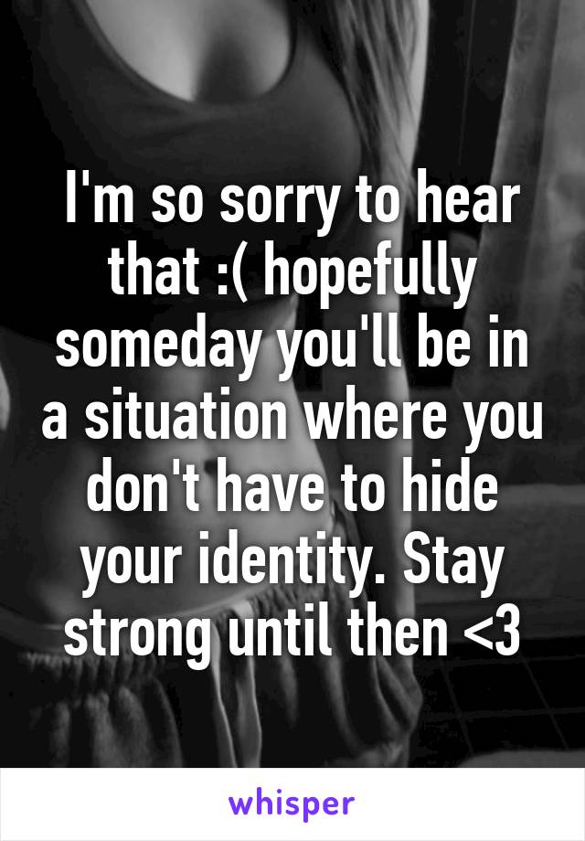 I'm so sorry to hear that :( hopefully someday you'll be in a situation where you don't have to hide your identity. Stay strong until then <3