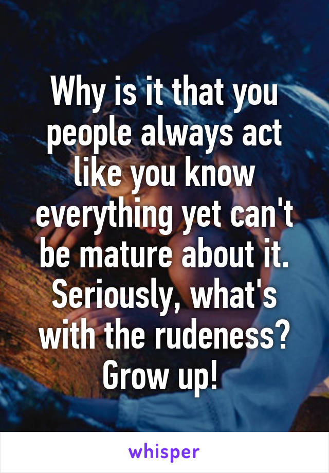 Why is it that you people always act like you know everything yet can't be mature about it. Seriously, what's with the rudeness? Grow up! 