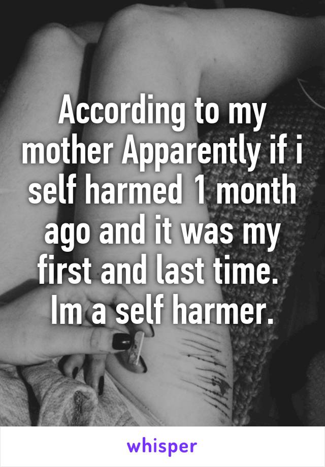 According to my mother Apparently if i self harmed 1 month ago and it was my first and last time. 
Im a self harmer.
