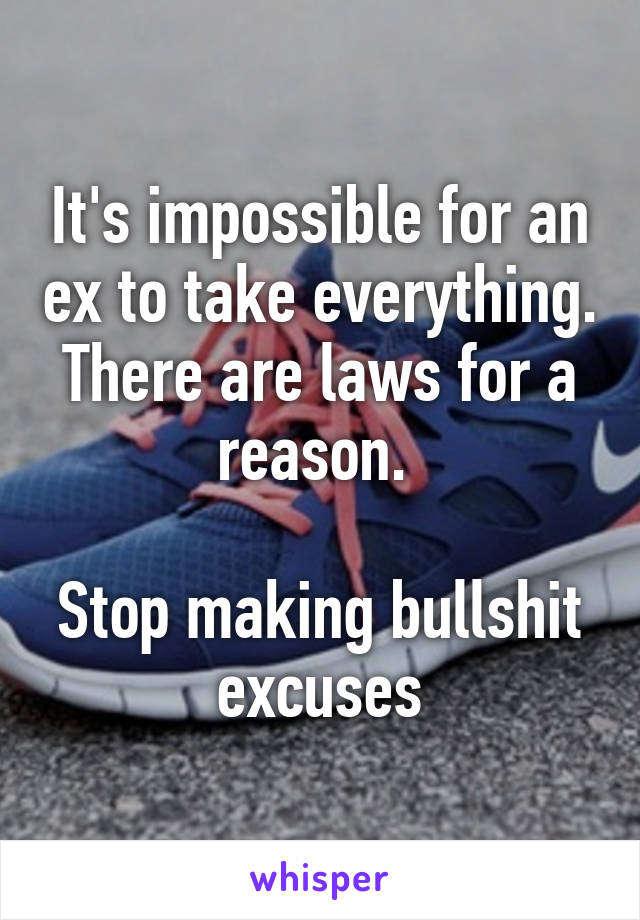 It's impossible for an ex to take everything. There are laws for a reason. 

Stop making bullshit excuses