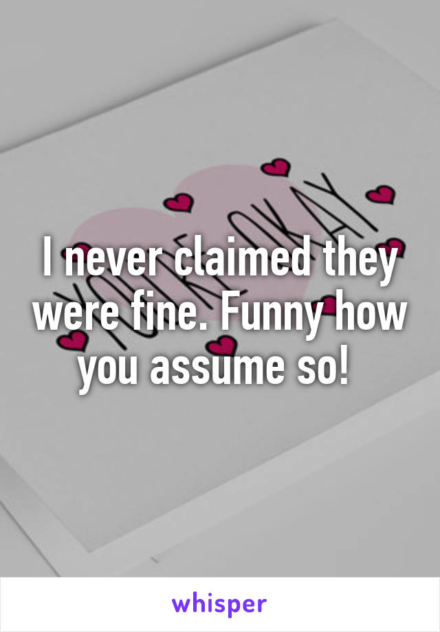 I never claimed they were fine. Funny how you assume so! 