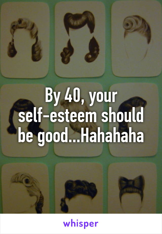 By 40, your self-esteem should be good...Hahahaha