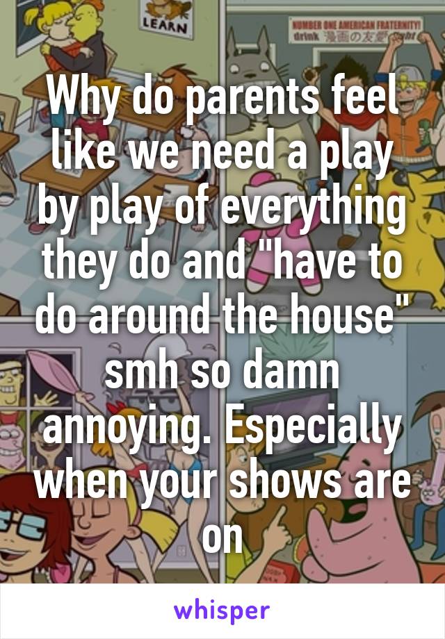 Why do parents feel like we need a play by play of everything they do and "have to do around the house" smh so damn annoying. Especially when your shows are on