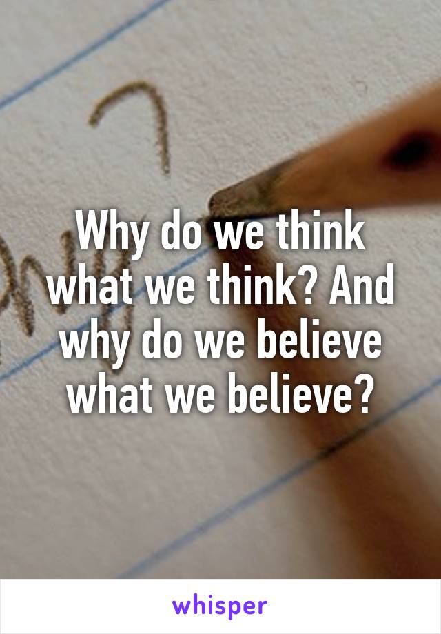 Why do we think what we think? And why do we believe what we believe?