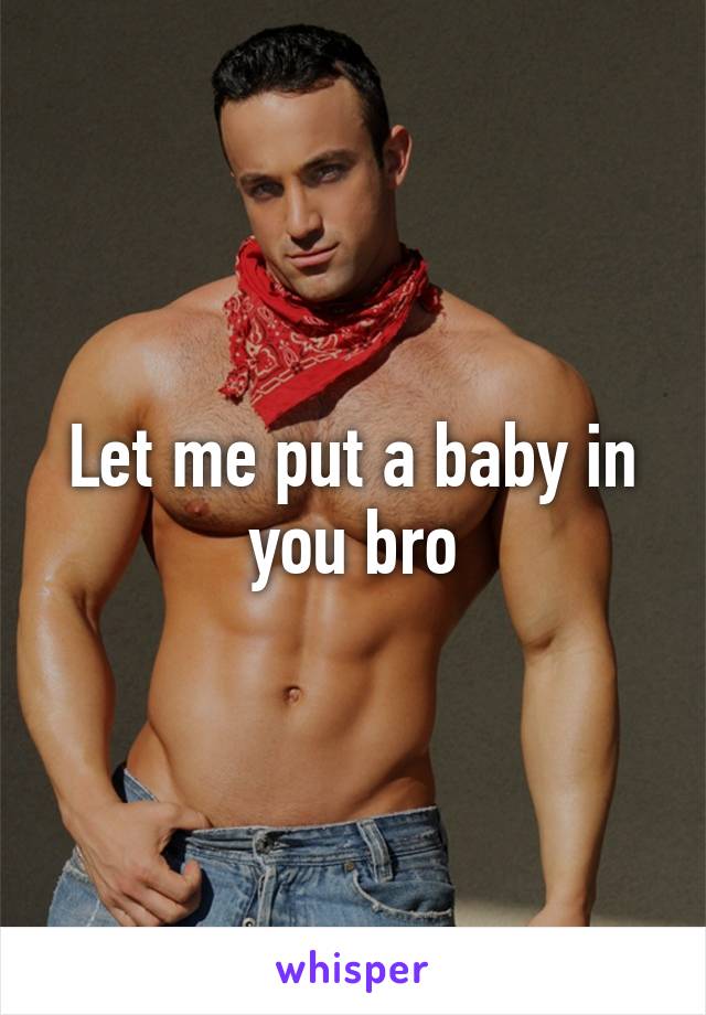 Let me put a baby in you bro