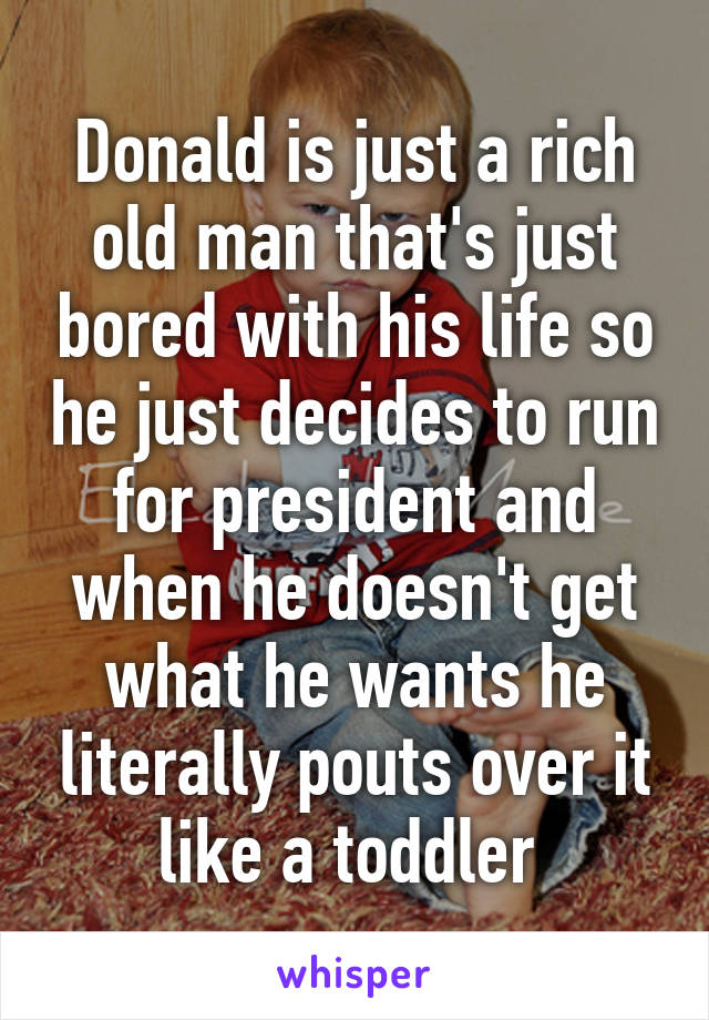 Donald is just a rich old man that's just bored with his life so he just decides to run for president and when he doesn't get what he wants he literally pouts over it like a toddler 